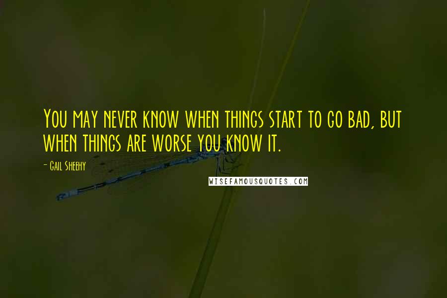 Gail Sheehy quotes: You may never know when things start to go bad, but when things are worse you know it.
