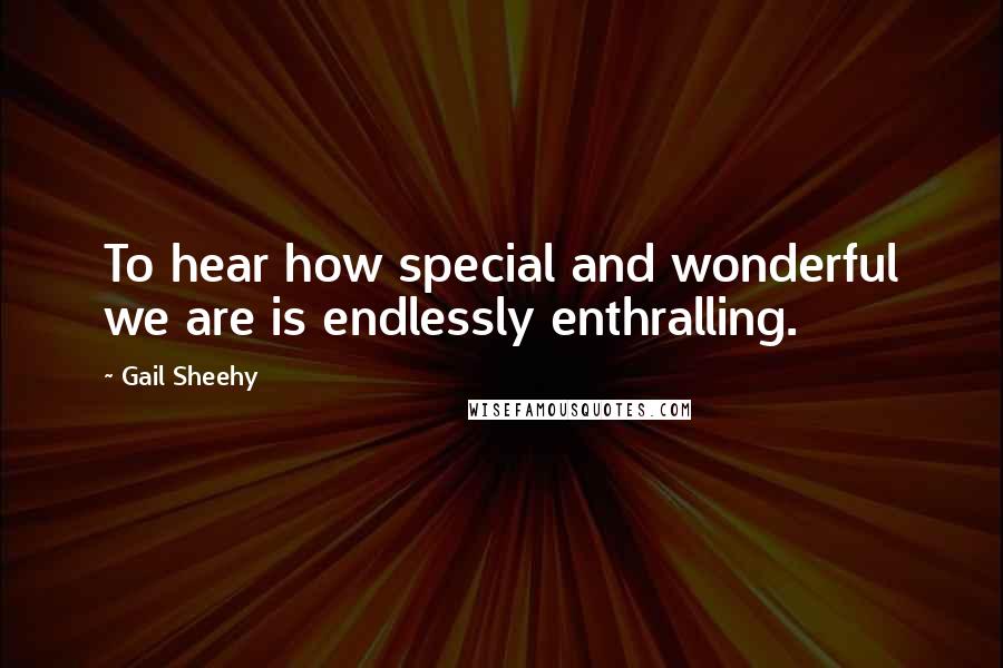 Gail Sheehy quotes: To hear how special and wonderful we are is endlessly enthralling.