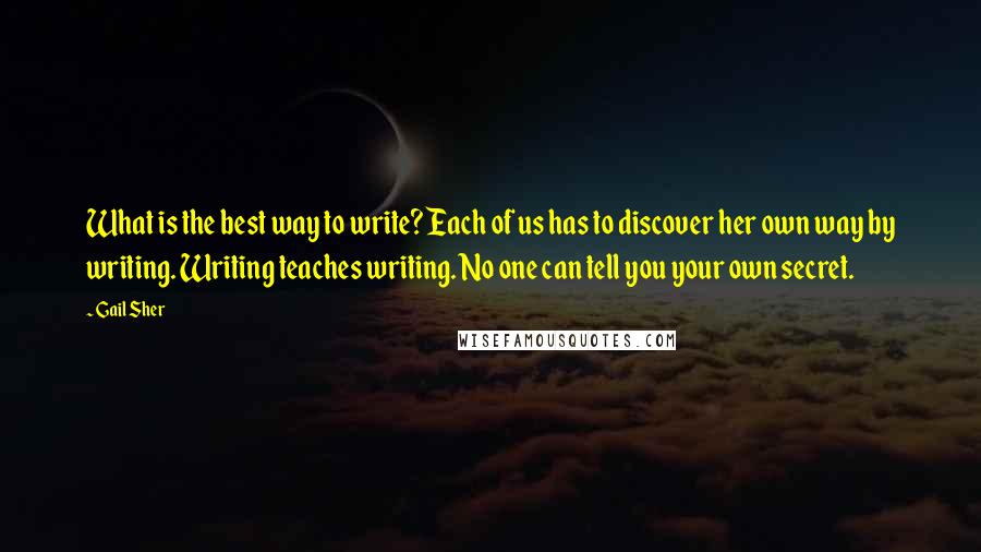 Gail Sher quotes: What is the best way to write? Each of us has to discover her own way by writing. Writing teaches writing. No one can tell you your own secret. Gail Sher quotes: What is the best way to write? Each of us has to discover her own way by writing. Writing teaches writing. No one can tell you your own secret.