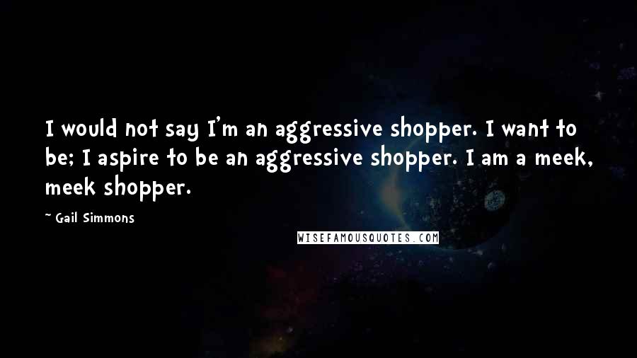 Gail Simmons quotes: I would not say I'm an aggressive shopper. I want to be; I aspire to be an aggressive shopper. I am a meek, meek shopper.