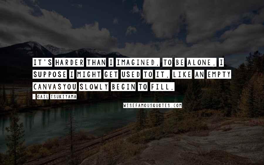 Gail Tsukiyama quotes: It's harder than I imagined, to be alone. I suppose I might get used to it, like an empty canvasyou slowly begin to fill. Gail Tsukiyama quotes: It's harder than I imagined, to be alone. I suppose I might get used to it, like an empty canvasyou slowly begin to fill.