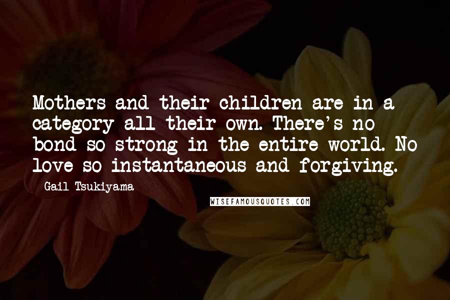 Gail Tsukiyama quotes: Mothers and their children are in a category all their own. There's no bond so strong in the entire world. No love so instantaneous and forgiving.