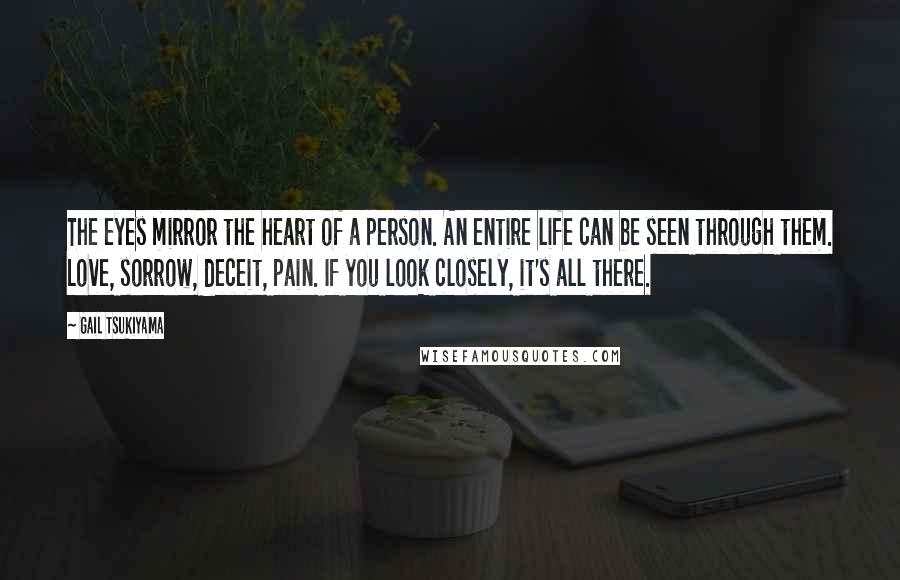Gail Tsukiyama quotes: The eyes mirror the heart of a person. An entire life can be seen through them. Love, sorrow, deceit, pain. If you look closely, it's all there. Gail Tsukiyama quotes: The eyes mirror the heart of a person. An entire life can be seen through them. Love, sorrow, deceit, pain. If you look closely, it's all there.