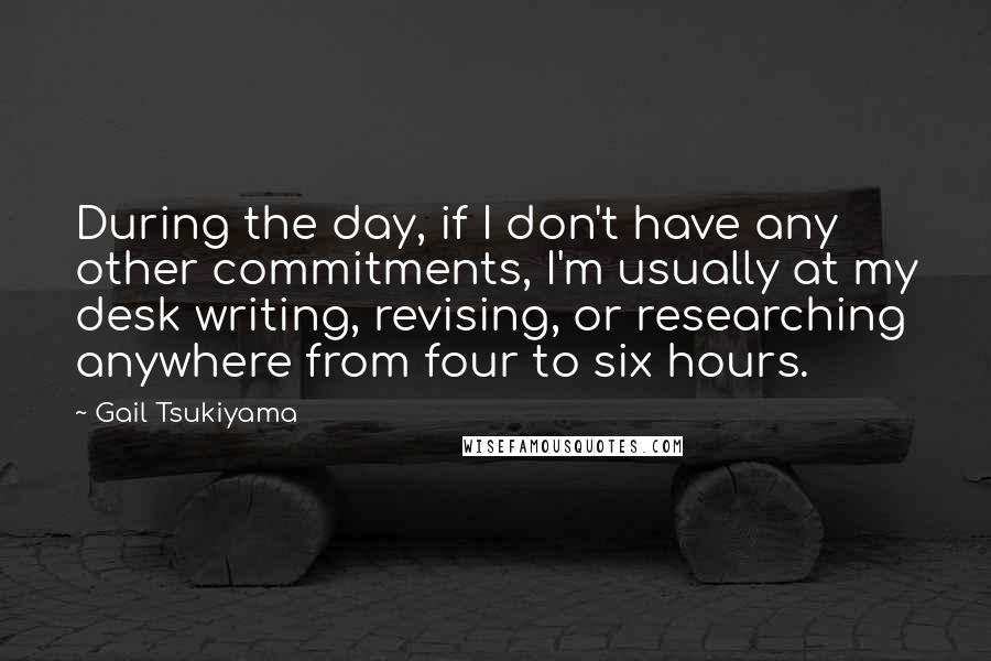 Gail Tsukiyama quotes: During the day, if I don't have any other commitments, I'm usually at my desk writing, revising, or researching anywhere from four to six hours. Gail Tsukiyama quotes: During the day, if I don't have any other commitments, I'm usually at my desk writing, revising, or researching anywhere from four to six hours.