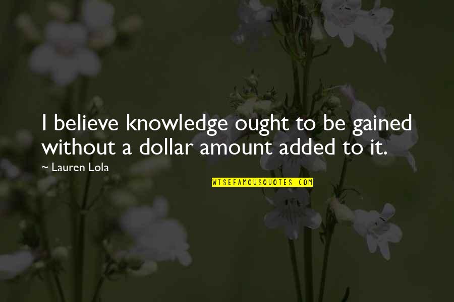 Gained Quotes By Lauren Lola: I believe knowledge ought to be gained without