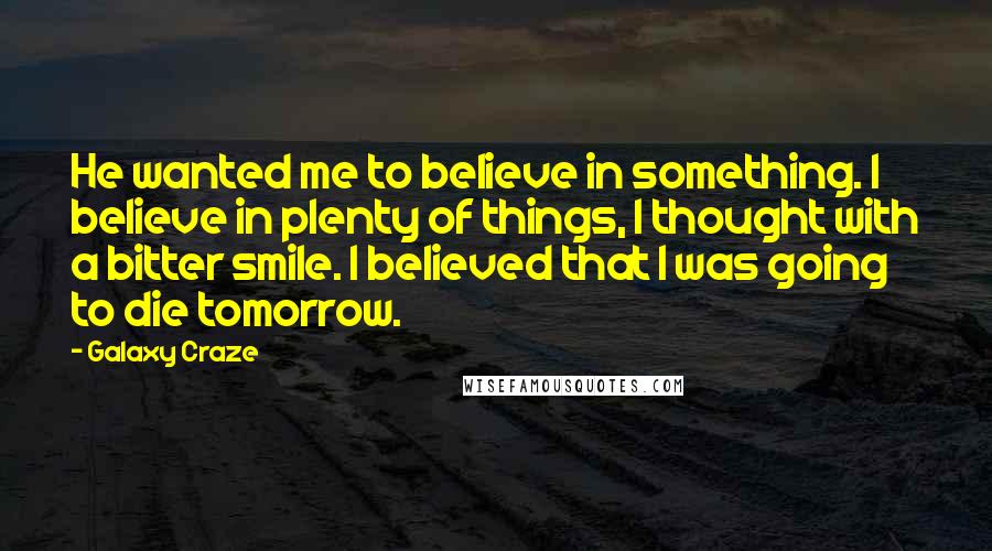 Galaxy Craze quotes: He wanted me to believe in something. I believe in plenty of things, I thought with a bitter smile. I believed that I was going to die tomorrow. Galaxy Craze quotes: He wanted me to believe in something. I believe in plenty of things, I thought with a bitter smile. I believed that I was going to die tomorrow.