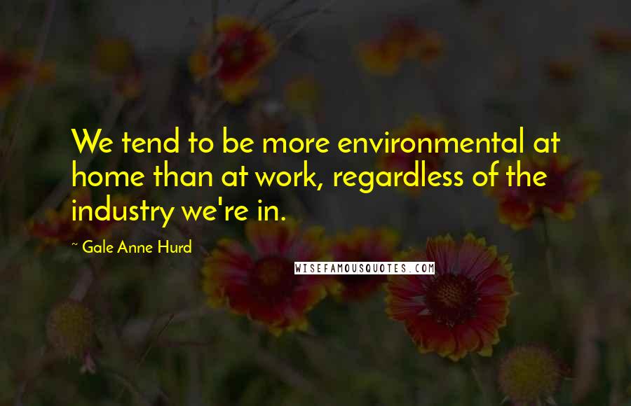 Gale Anne Hurd quotes: We tend to be more environmental at home than at work, regardless of the industry we're in.