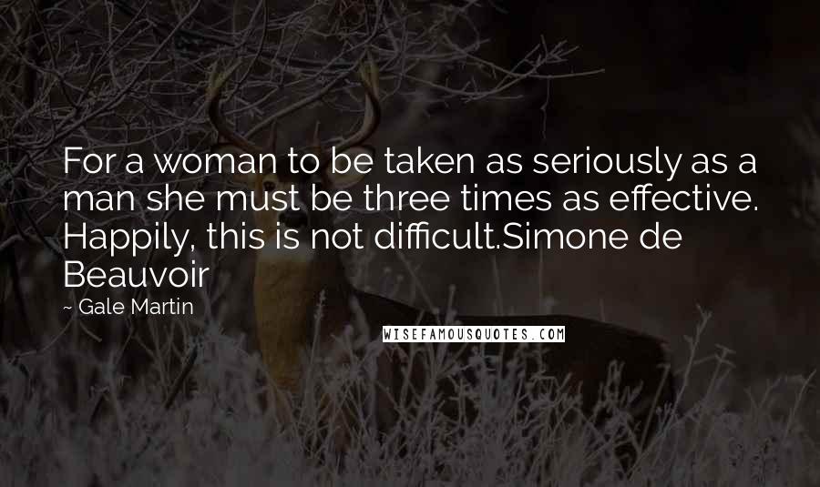 Gale Martin quotes: For a woman to be taken as seriously as a man she must be three times as effective. Happily, this is not difficult.Simone de Beauvoir Gale Martin quotes: For a woman to be taken as seriously as a man she must be three times as effective. Happily, this is not difficult.Simone de Beauvoir