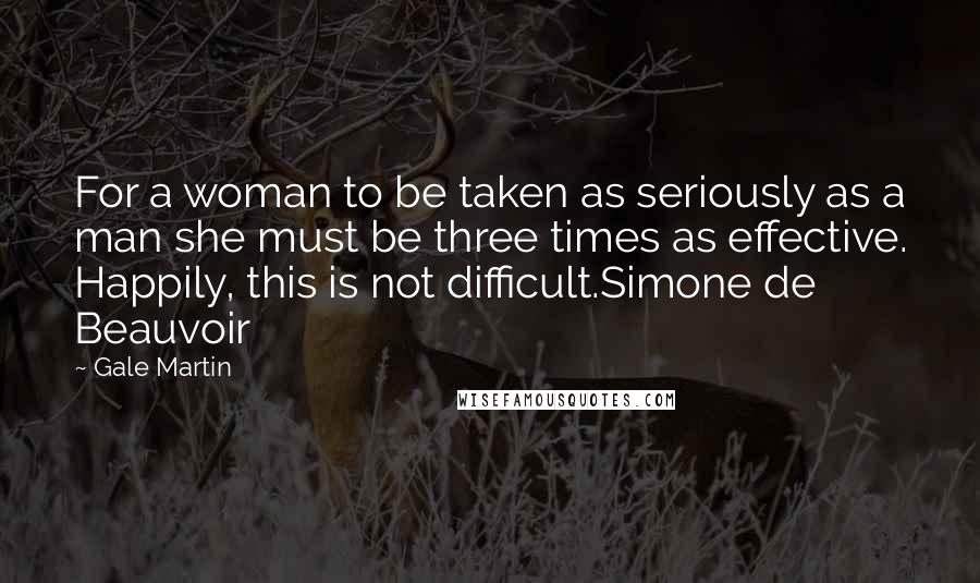 Gale Martin quotes: For a woman to be taken as seriously as a man she must be three times as effective. Happily, this is not difficult.Simone de Beauvoir