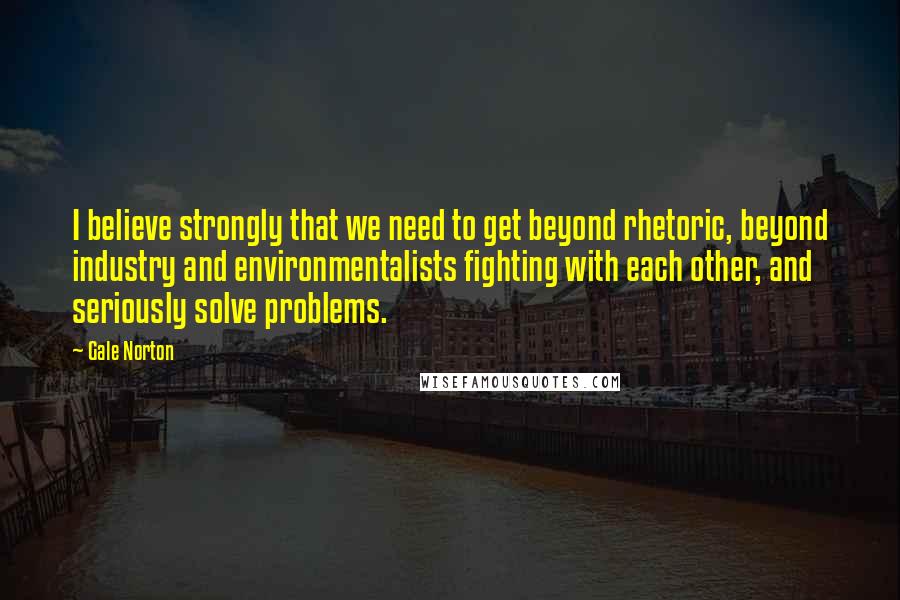 Gale Norton quotes: I believe strongly that we need to get beyond rhetoric, beyond industry and environmentalists fighting with each other, and seriously solve problems.