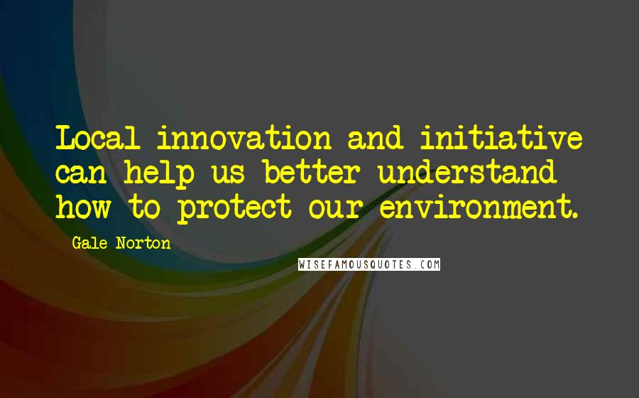 Gale Norton quotes: Local innovation and initiative can help us better understand how to protect our environment.