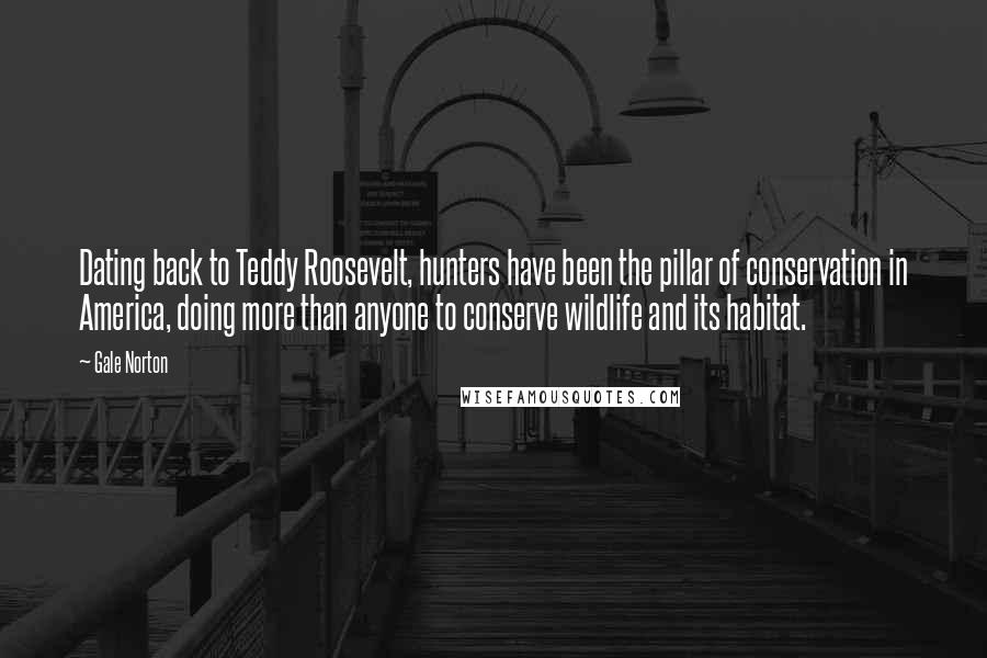Gale Norton quotes: Dating back to Teddy Roosevelt, hunters have been the pillar of conservation in America, doing more than anyone to conserve wildlife and its habitat. Gale Norton quotes: Dating back to Teddy Roosevelt, hunters have been the pillar of conservation in America, doing more than anyone to conserve wildlife and its habitat.