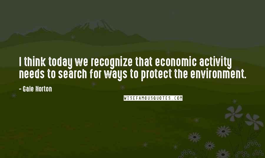 Gale Norton quotes: I think today we recognize that economic activity needs to search for ways to protect the environment. Gale Norton quotes: I think today we recognize that economic activity needs to search for ways to protect the environment.