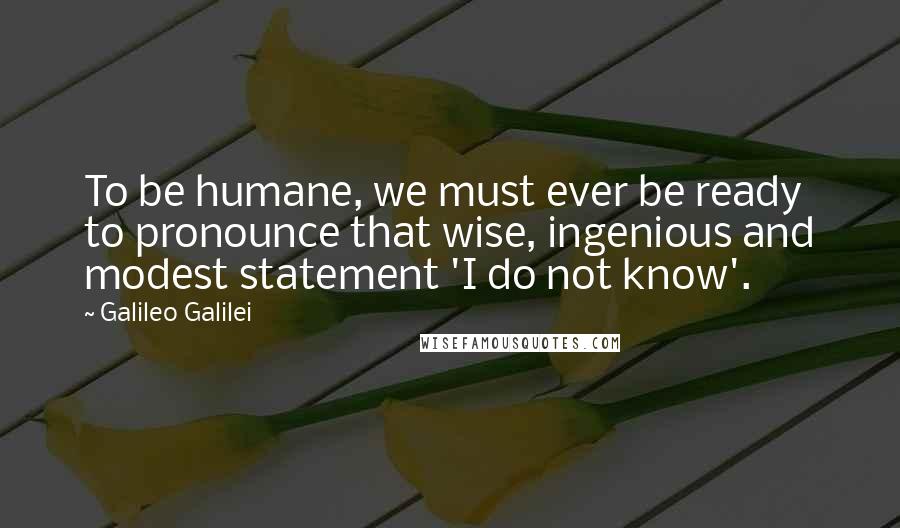 Galileo Galilei quotes: To be humane, we must ever be ready to pronounce that wise, ingenious and modest statement 'I do not know'. Galileo Galilei quotes: To be humane, we must ever be ready to pronounce that wise, ingenious and modest statement 'I do not know'.