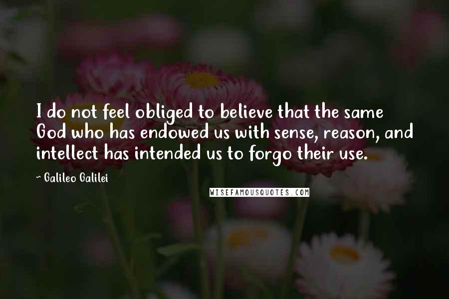 Galileo Galilei quotes: I do not feel obliged to believe that the same God who has endowed us with sense, reason, and intellect has intended us to forgo their use. Galileo Galilei quotes: I do not feel obliged to believe that the same God who has endowed us with sense, reason, and intellect has intended us to forgo their use.