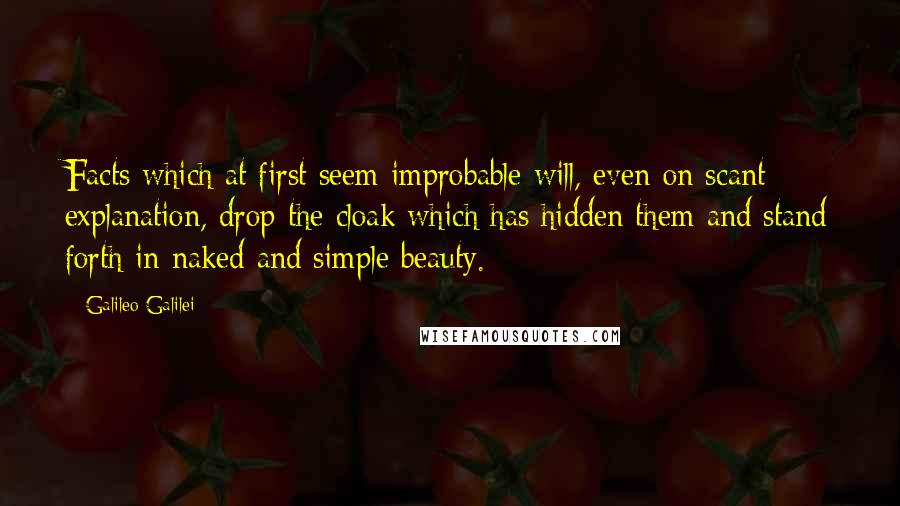 Galileo Galilei quotes: Facts which at first seem improbable will, even on scant explanation, drop the cloak which has hidden them and stand forth in naked and simple beauty. Galileo Galilei quotes: Facts which at first seem improbable will, even on scant explanation, drop the cloak which has hidden them and stand forth in naked and simple beauty.