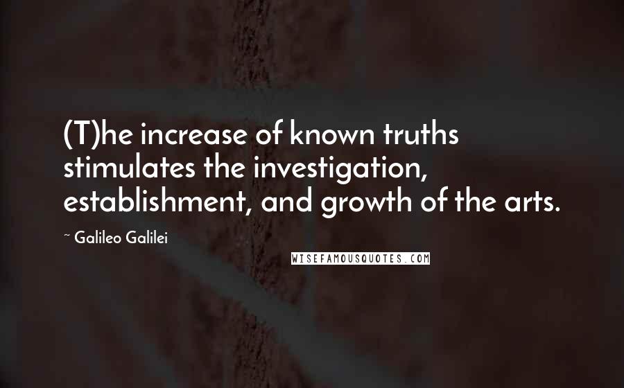 Galileo Galilei quotes: (T)he increase of known truths stimulates the investigation, establishment, and growth of the arts.