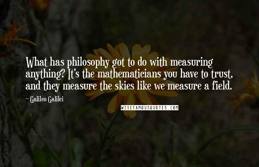 Galileo Galilei quotes: What has philosophy got to do with measuring anything? It's the mathematicians you have to trust, and they measure the skies like we measure a field. Galileo Galilei quotes: What has philosophy got to do with measuring anything? It's the mathematicians you have to trust, and they measure the skies like we measure a field.