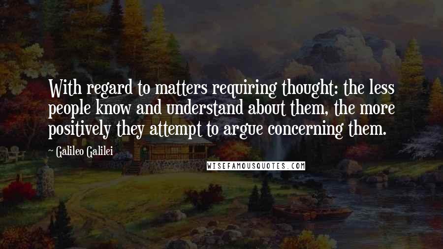 Galileo Galilei quotes: With regard to matters requiring thought: the less people know and understand about them, the more positively they attempt to argue concerning them.