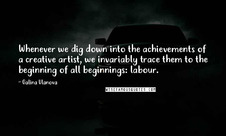 Galina Ulanova quotes: Whenever we dig down into the achievements of a creative artist, we invariably trace them to the beginning of all beginnings: labour.