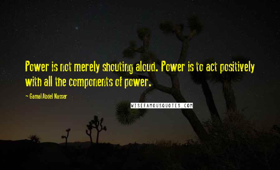 Gamal Abdel Nasser quotes: Power is not merely shouting aloud. Power is to act positively with all the components of power.