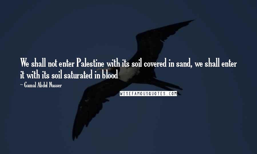 Gamal Abdel Nasser quotes: We shall not enter Palestine with its soil covered in sand, we shall enter it with its soil saturated in blood