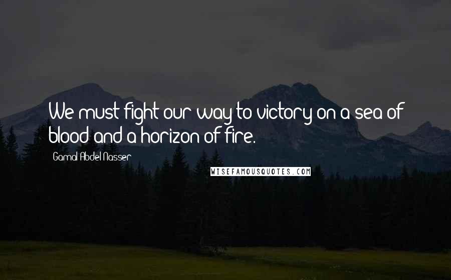 Gamal Abdel Nasser quotes: We must fight our way to victory on a sea of blood and a horizon of fire.