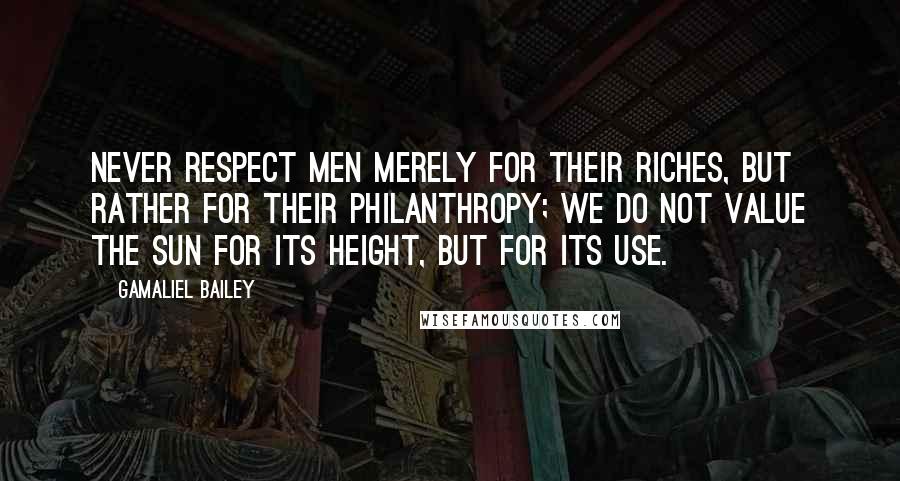 Gamaliel Bailey quotes: Never respect men merely for their riches, but rather for their philanthropy; we do not value the sun for its height, but for its use.