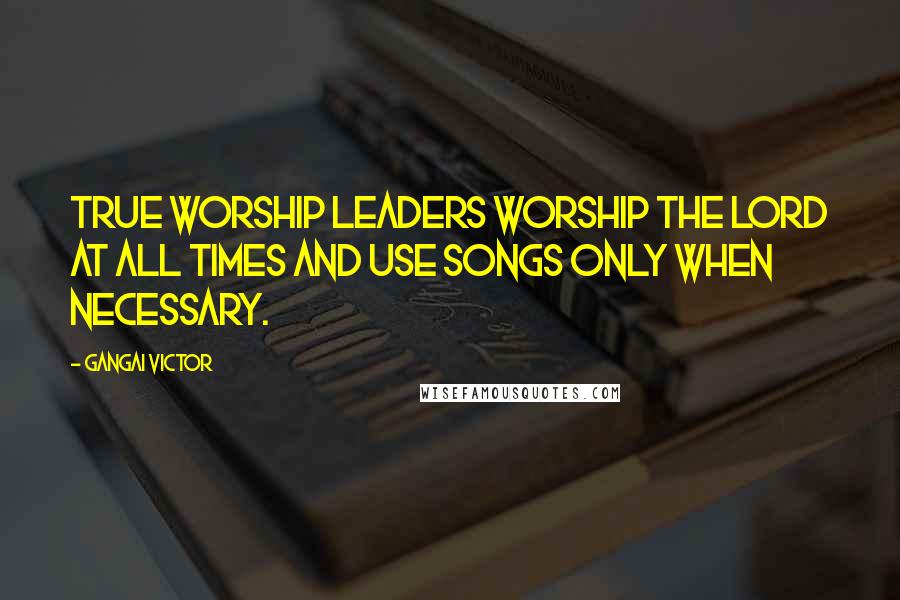 Gangai Victor quotes: True worship leaders worship the Lord at all times and use songs only when necessary.