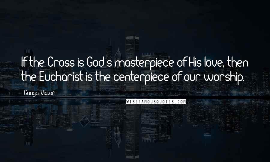Gangai Victor quotes: If the Cross is God's masterpiece of His love, then the Eucharist is the centerpiece of our worship.