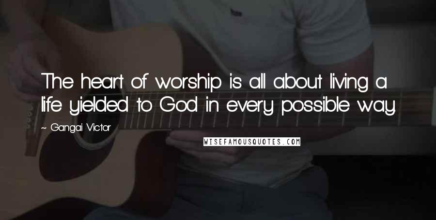 Gangai Victor quotes: The heart of worship is all about living a life yielded to God in every possible way.