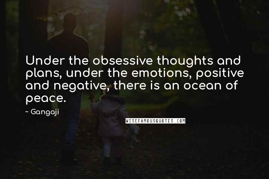 Gangaji quotes: Under the obsessive thoughts and plans, under the emotions, positive and negative, there is an ocean of peace.