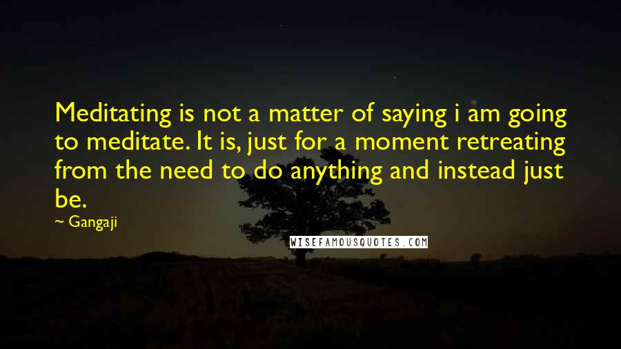Gangaji quotes: Meditating is not a matter of saying i am going to meditate. It is, just for a moment retreating from the need to do anything and instead just be. Gangaji quotes: Meditating is not a matter of saying i am going to meditate. It is, just for a moment retreating from the need to do anything and instead just be.