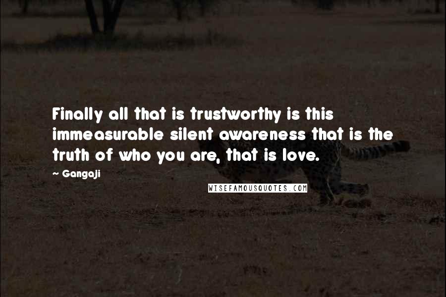 Gangaji quotes: Finally all that is trustworthy is this immeasurable silent awareness that is the truth of who you are, that is love.