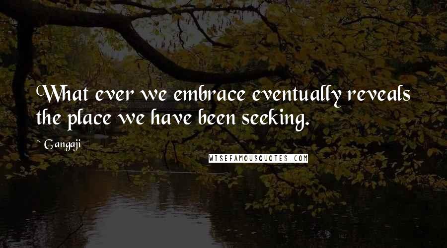 Gangaji quotes: What ever we embrace eventually reveals the place we have been seeking.