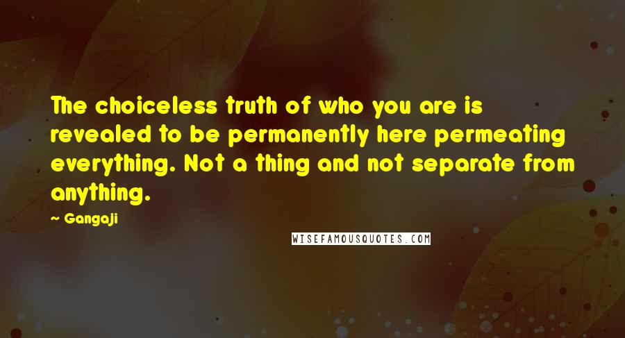 Gangaji quotes: The choiceless truth of who you are is revealed to be permanently here permeating everything. Not a thing and not separate from anything.