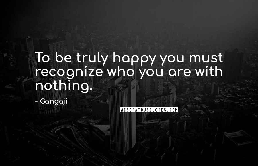 Gangaji quotes: To be truly happy you must recognize who you are with nothing.