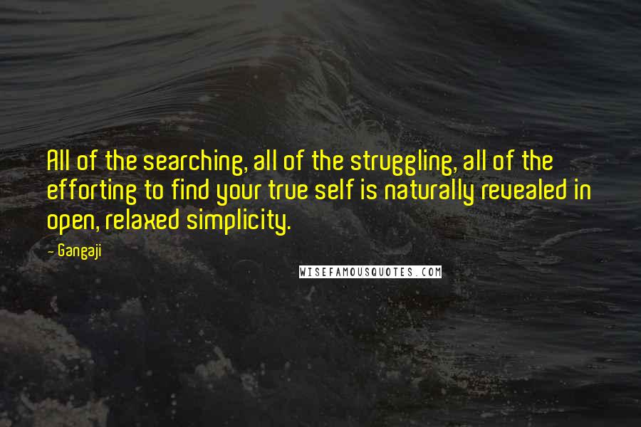 Gangaji quotes: All of the searching, all of the struggling, all of the efforting to find your true self is naturally revealed in open, relaxed simplicity. Gangaji quotes: All of the searching, all of the struggling, all of the efforting to find your true self is naturally revealed in open, relaxed simplicity.