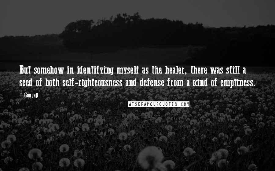 Gangaji quotes: But somehow in identifying myself as the healer, there was still a seed of both self-righteousness and defense from a kind of emptiness. Gangaji quotes: But somehow in identifying myself as the healer, there was still a seed of both self-righteousness and defense from a kind of emptiness.