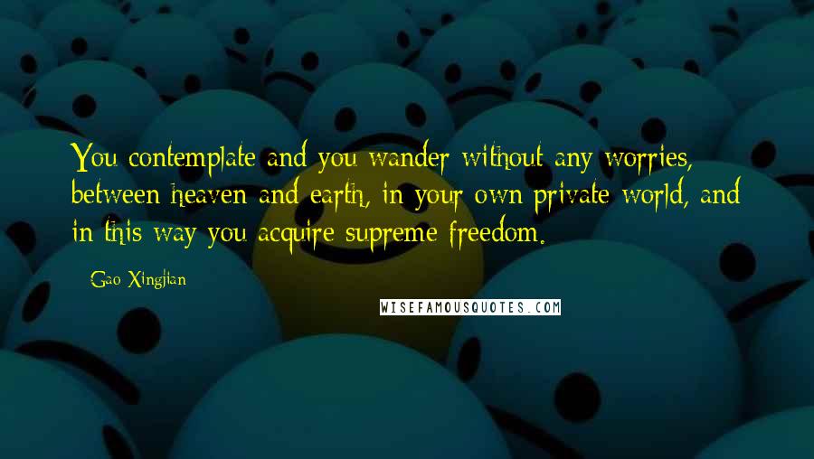 Gao Xingjian quotes: You contemplate and you wander without any worries, between heaven and earth, in your own private world, and in this way you acquire supreme freedom.