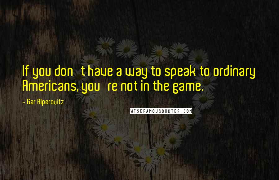 Gar Alperovitz quotes: If you don't have a way to speak to ordinary Americans, you're not in the game.