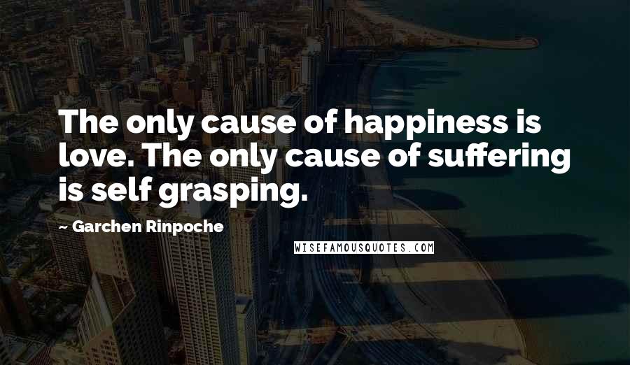 Garchen Rinpoche quotes: The only cause of happiness is love. The only cause of suffering is self grasping.