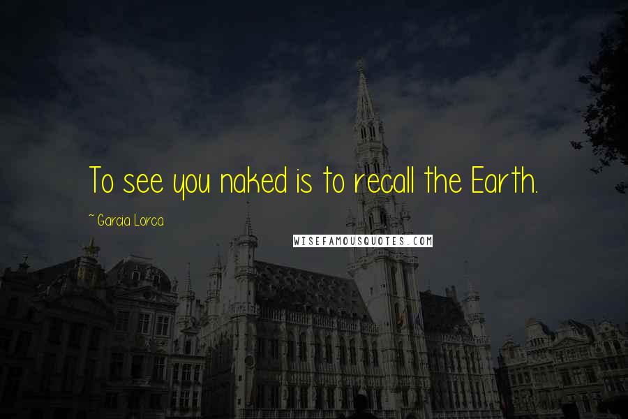 Garcia Lorca quotes: To see you naked is to recall the Earth.