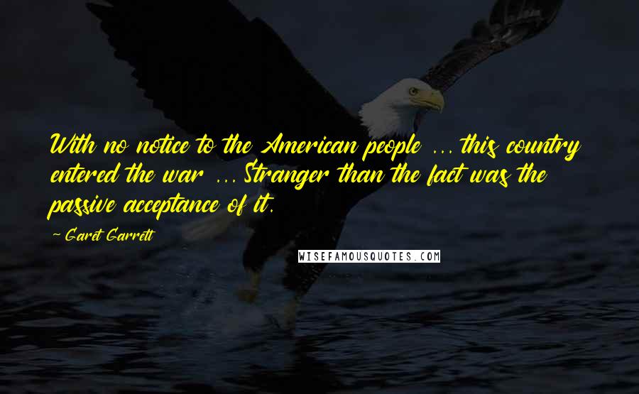 Garet Garrett quotes: With no notice to the American people ... this country entered the war ... Stranger than the fact was the passive acceptance of it. Garet Garrett quotes: With no notice to the American people ... this country entered the war ... Stranger than the fact was the passive acceptance of it.