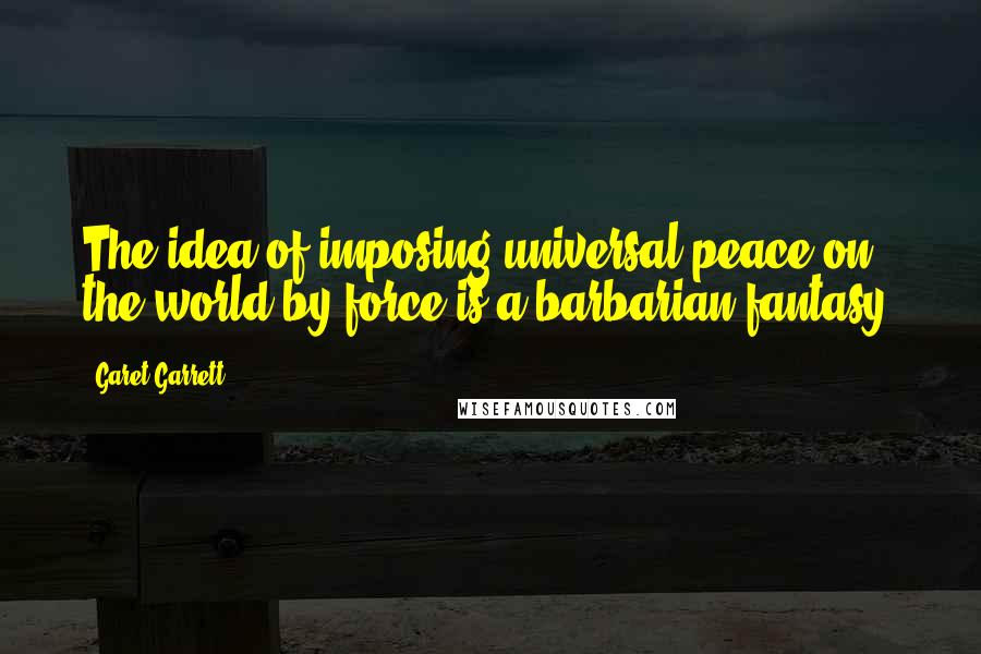 Garet Garrett quotes: The idea of imposing universal peace on the world by force is a barbarian fantasy.