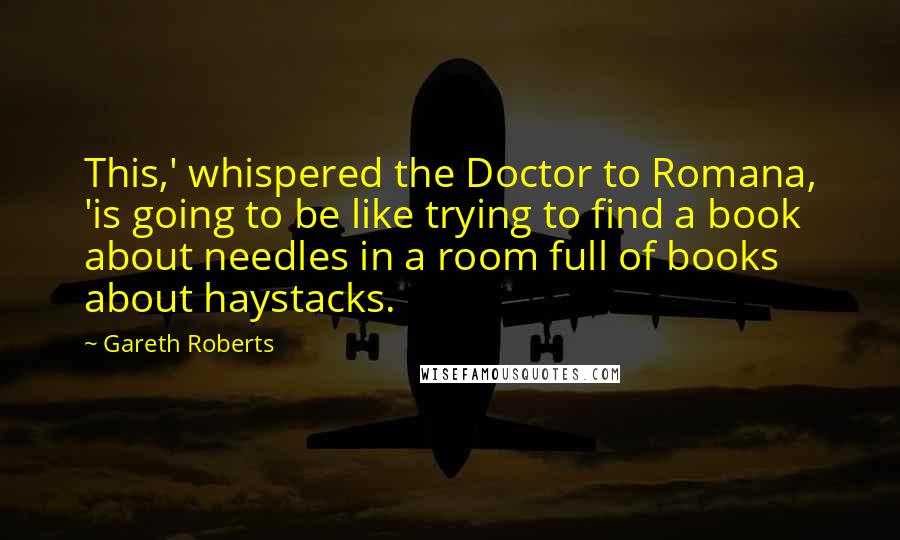 Gareth Roberts quotes: This,' whispered the Doctor to Romana, 'is going to be like trying to find a book about needles in a room full of books about haystacks.