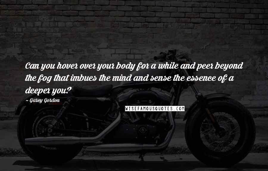 Garey Gordon quotes: Can you hover over your body for a while and peer beyond the fog that imbues the mind and sense the essence of a deeper you?