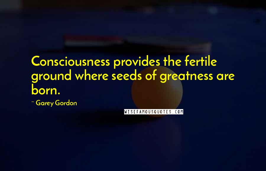Garey Gordon quotes: Consciousness provides the fertile ground where seeds of greatness are born.