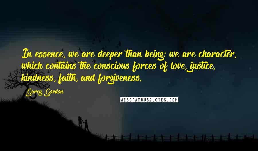 Garey Gordon quotes: In essence, we are deeper than being; we are character, which contains the conscious forces of love, justice, kindness, faith, and forgiveness.