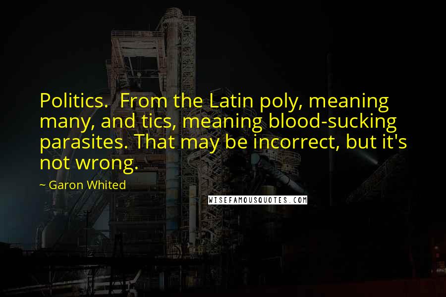 Garon Whited quotes: Politics. From the Latin poly, meaning many, and tics, meaning blood-sucking parasites. That may be incorrect, but it's not wrong. Garon Whited quotes: Politics. From the Latin poly, meaning many, and tics, meaning blood-sucking parasites. That may be incorrect, but it's not wrong.